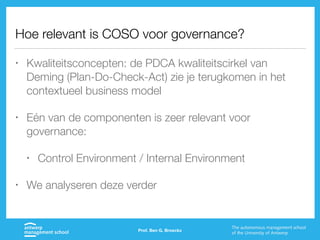 Hoe relevant is COSO voor governance?
• Kwaliteitsconcepten: de PDCA kwaliteitscirkel van
Deming (Plan-Do-Check-Act) zie je terugkomen in het
contextueel business model
• Eén van de componenten is zeer relevant voor
governance:
• Control Environment / Internal Environment
• We analyseren deze verder
Prof. Ben G. Broeckx
 