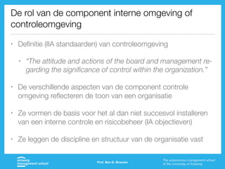 De rol van de component interne omgeving of
controleomgeving
• Definitie (IIA standaarden) van controleomgeving
• “The attitude and actions of the board and management re-
garding the significance of control within the organization.”
• De verschillende aspecten van de component controle
omgeving reflecteren de toon van een organisatie
• Ze vormen de basis voor het al dan niet succesvol installeren
van een interne controle en risicobeheer (IA objectieven)
• Ze leggen de discipline en structuur van de organisatie vast
Prof. Ben G. Broeckx
 