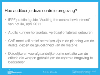 Hoe auditeer je deze controle omgeving?
• IPPF practice guide “Auditing the control environment”
van het IIA, april 2011
• Audits kunnen horizontaal, verticaal of lateraal gebeuren
• CAE moet zelf actief betrokken zijn in de planning van de
audits, gezien de gevoeligheid van de materie
• Duidelijke en voorafgaandelijke communicatie van de
criteria die worden gebruikt om de controle omgeving te
beoordelen
Prof. Ben G. Broeckx
 