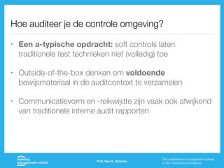 Hoe auditeer je de controle omgeving?
• Een a-typische opdracht: soft controls laten
traditionele test technieken niet (volledig) toe
• Outside-of-the-box denken om voldoende
bewijsmateriaal in de auditcontext te verzamelen
• Communicatievorm en -reikwijdte zijn vaak ook afwijkend
van traditionele interne audit rapporten
Prof. Ben G. Broeckx
 
