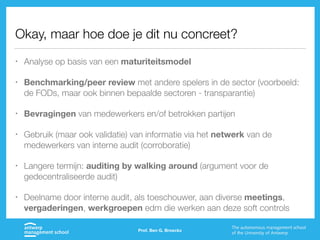 Okay, maar hoe doe je dit nu concreet?
• Analyse op basis van een maturiteitsmodel
• Benchmarking/peer review met andere spelers in de sector (voorbeeld:
de FODs, maar ook binnen bepaalde sectoren - transparantie)
• Bevragingen van medewerkers en/of betrokken partijen
• Gebruik (maar ook validatie) van informatie via het netwerk van de
medewerkers van interne audit (corroboratie)
• Langere termijn: auditing by walking around (argument voor de
gedecentraliseerde audit)
• Deelname door interne audit, als toeschouwer, aan diverse meetings,
vergaderingen, werkgroepen edm die werken aan deze soft controls
Prof. Ben G. Broeckx
 