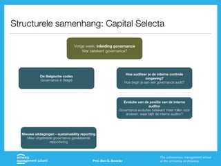 Prof. Ben G. Broeckx
Structurele samenhang: Capital Selecta
Vorige week: inleiding governance
Wat betekent governance?
De Belgische codes
Governance in België
Hoe auditeer je de interne controle
omgeving?
Hoe begin je aan een governance audit?
Evolutie van de positie van de interne
auditor
Governance evoluties betekent meer rollen voor
anderen: waar blijft de interne auditor?
Nieuwe uitdagingen - sustainability reporting
Meer uitgebreide governance gerelateerde
rapportering
 