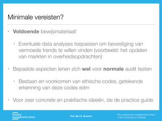 Minimale vereisten?
• Voldoende bewijsmateriaal!
• Eventuele data analyses toepassen om bevestiging van
vermoede trends te willen vinden (voorbeeld: het opdelen
van markten in overheidsopdrachten)
• Bepaalde aspecten lenen zich wel voor normale audit testen
• Bestaan en voorkomen van ethische codes, getekende
erkenning van deze codes edm
• Voor zeer concrete en praktische ideeën, zie de practice guide
Prof. Ben G. Broeckx
 