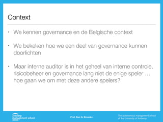 Context
• We kennen governance en de Belgische context
• We bekeken hoe we een deel van governance kunnen
doorlichten
• Maar interne auditor is in het geheel van interne controle,
risicobeheer en governance lang niet de enige speler …
hoe gaan we om met deze andere spelers?
Prof. Ben G. Broeckx
 