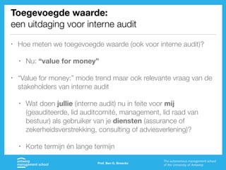 Toegevoegde waarde:
een uitdaging voor interne audit
• Hoe meten we toegevoegde waarde (ook voor interne audit)?
• Nu: “value for money”
• “Value for money:” mode trend maar ook relevante vraag van de
stakeholders van interne audit
• Wat doen jullie (interne audit) nu in feite voor mij
(geauditeerde, lid auditcomité, management, lid raad van
bestuur) als gebruiker van je diensten (assurance of
zekerheidsverstrekking, consulting of adviesverlening)?
• Korte termijn én lange termijn
Prof. Ben G. Broeckx
 