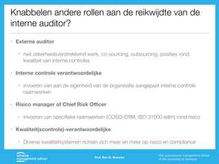Knabbelen andere rollen aan de reikwijdte van de
interne auditor?
• Externe auditor
• niet zekerheidsverstrekkend werk, co-sourcing, outsourcing, posities rond
kwaliteit van interne controles
• Interne controle verantwoordelijke
• invoeren van aan de eigenheid van de organisatie aangepast interne controle
raamwerken
• Risico manager of Chief Risk Oﬃcer
• invoeren van specifieke raamwerken (COSO-ERM, ISO 31000 edm) rond risico
• Kwaliteit(scontrole)-verantwoordelijke
• Diverse kwaliteitsystemen richten zich meer en meer op risico en compliance
Prof. Ben G. Broeckx
 