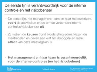 De eerste lijn is verantwoordelijk voor de interne
controle en het risicobeheer
• De eerste lijn, het management team en haar medewerkers,
voert de activiteiten en de ermee verbonden interne
controles/risicobeheer uit
• Zij maken de keuzes (rond blootstelling edm), kiezen de
maatregelen en geven aan wat het (beoogde en reële)
eﬀect van deze maatregelen is
• Het management en haar team is verantwoordelijk
voor de interne controles (en het risicobeheer)
Prof. Ben G. Broeckx
 