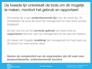 De tweede lijn ontwikkelt de tools om dit mogelijk
te maken, monitort het gebruik en rapporteert
• De tweede lijn is een ondersteunende lijn voor de eerste lijn. Ze
ontwikkelen de tools die door het management en haar team worden
toegepast
• Ze zien ook toe op het correcte gebruik van deze tools en
rapporteren hierover naar het management en de raad van bestuur
• Ze maken het mogelijk (enabling) dat management en haar team op
dit terrein hun werk kunnen doen
• Gezien de complexiteit van de organisaties zijn dit vaak zeer
gespecialiseerde, ondersteunende functies
Prof. Ben G. Broeckx
 