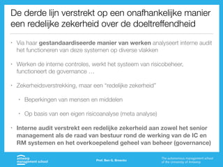 De derde lijn verstrekt op een onafhankelijke manier
een redelijke zekerheid over de doeltreffendheid
• Via haar gestandaardiseerde manier van werken analyseert interne audit
het functioneren van deze systemen op diverse vlakken
• Werken de interne controles, werkt het systeem van risicobeheer,
functioneert de governance …
• Zekerheidsverstrekking, maar een “redelijke zekerheid”
• Beperkingen van mensen en middelen
• Op basis van een eigen risicoanalyse (meta analyse)
• Interne audit verstrekt een redelijke zekerheid aan zowel het senior
management als de raad van bestuur rond de werking van de IC en
RM systemen en het overkoepelend geheel van beheer (governance)
Prof. Ben G. Broeckx
 