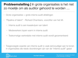 Probleemstelling | In grote organisaties is het niet
zo moeilijk om als auditor gehoord te worden …
• Grote organisaties = grote interne audit afdelingen
• “Pipeline of talent” - Richard Chambers, voorzitter van het IIA
• Interne audit is een kweekvijver van talent
• Medewerkers lopen warm in interne audit
• Toekomstige werkrelatie met interne audit wordt gecementeerd
• Toegevoegde waarde van interne audit is vaak eenvoudiger aan te tonen
in organisaties die reeds doordrongen zijn van de “interne audit” geest
Prof. Ben G. Broeckx
 