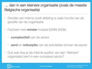 … dan in een kleinere organisatie (zoals de meeste
Belgische organisatie)
• Grootte van interne audit afdeling is vaak functie van de
grootte van de organisatie
• Factoren met minder invloed (GAIN 2008):
• complexiteit van de sector
• aard en reikwijdte van de activiteiten binnen de sector
• Dus wat doe je als interne auditor van een “kleinere”
organisatie bent in een complexe sector?
Prof. Ben G. Broeckx
 