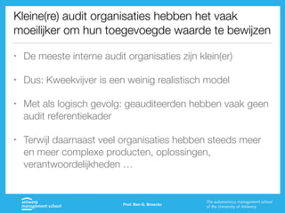 Kleine(re) audit organisaties hebben het vaak
moeilijker om hun toegevoegde waarde te bewijzen
• De meeste interne audit organisaties zijn klein(er)
• Dus: Kweekvijver is een weinig realistisch model
• Met als logisch gevolg: geauditeerden hebben vaak geen
audit referentiekader
• Terwijl daarnaast veel organisaties hebben steeds meer
en meer complexe producten, oplossingen,
verantwoordelijkheden …
Prof. Ben G. Broeckx
 