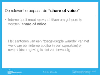 De relevantie bepaalt de “share of voice”
• Interne audit moet relevant blijven om gehoord te
worden: share of voice
• Het aantonen van een “toegevoegde waarde” van het
werk van een interne auditor in een complexe(re)
(overheids)omgeving is niet zo eenvoudig
Prof. Ben G. Broeckx
 