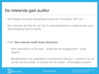 De roterende gast auditor
• We draaien het audit bestaffingsmodel van Chambers 180° om
• We activeren de 2de lijn van het 3 verdedigingslijnen model zonder onze
afhankelijkheid aan te tasten
• Hoe? Een nieuwe audit team structuur
• Klein permanent audit team - lange termijn engagement - audit
experts
• Medewerkers met specifieke competenties (2de lijn) - roteren in en uit
op een ad hoc basis, in functie van de noden - inhoudelijke experts
Prof. Ben G. Broeckx
 