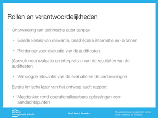 Rollen en verantwoordelijkheden
• Ontwikkeling van technische audit aanpak
• Goede kennis van relevante, beschikbare informatie en -bronnen
• Richtsnoer voor evaluatie van de audittesten
• (Aanvullende) evaluatie en interpretatie van de resultaten van de
audittesten
• Verhoogde relevantie van de evaluatie én de aanbevelingen
• Eerste kritische lezer van het ontwerp audit rapport
• Meedenken rond operationaliseerbare oplossingen voor
aandachtspunten
Prof. Ben G. Broeckx
 