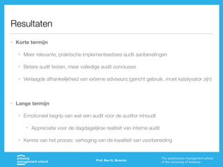 Resultaten
• Korte termijn
• Meer relevante, praktische implementeerbare audit aanbevelingen
• Betere audit testen, meer volledige audit conclusies
• Verlaagde afhankelijkheid van externe adviseurs (gericht gebruik, moet katalysator zijn)
• Lange termijn
• Emotioneel begrip van wat een audit voor de auditor inhoudt
• Appreciatie voor de dagdagelijkse realiteit van interne audit
• Kennis van het proces: verhoging van de kwaliteit van voorbereiding
Prof. Ben G. Broeckx
 