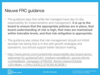 Nieuwe FRC guidance
• The guidance says that while risk managers have day-to-day
responsibility for implementation and management, it is up to the
board to ensure that the appropriate policies are in place, that
board understanding of risk is high, that risks are maintained
within tolerable levels, and that risk mitigation is appropriate.
• The guidance also states that risk management should not inhibit
sensible risk taking that is in-line with growth strategies and
operations, but should support better decision making.
• http://www.airmic.com/content/risk-responsibility-lies-board-airmic-
welcomes-frc-guidance?utm_medium=email&utm_source=Airmic
+Limited&utm_campaign=4790450_Airmic+news+October
+2014&dm_i=10HJ,2UOC2,575O58,ACAGB,1
Prof. Ben G. Broeckx
 
