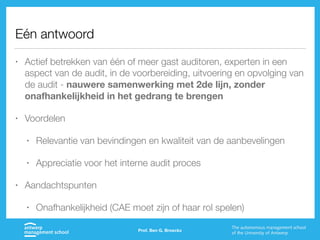 Eén antwoord
• Actief betrekken van één of meer gast auditoren, experten in een
aspect van de audit, in de voorbereiding, uitvoering en opvolging van
de audit - nauwere samenwerking met 2de lijn, zonder
onafhankelijkheid in het gedrang te brengen
• Voordelen
• Relevantie van bevindingen en kwaliteit van de aanbevelingen
• Appreciatie voor het interne audit proces
• Aandachtspunten
• Onafhankelijkheid (CAE moet zijn of haar rol spelen)
Prof. Ben G. Broeckx
 