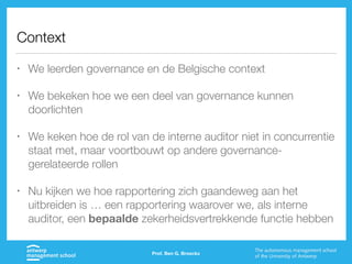 Context
• We leerden governance en de Belgische context
• We bekeken hoe we een deel van governance kunnen
doorlichten
• We keken hoe de rol van de interne auditor niet in concurrentie
staat met, maar voortbouwt op andere governance-
gerelateerde rollen
• Nu kijken we hoe rapportering zich gaandeweg aan het
uitbreiden is … een rapportering waarover we, als interne
auditor, een bepaalde zekerheidsvertrekkende functie hebben
Prof. Ben G. Broeckx
 