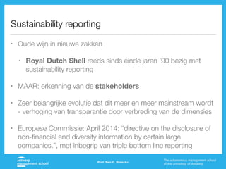 Sustainability reporting
• Oude wijn in nieuwe zakken
• Royal Dutch Shell reeds sinds einde jaren ’90 bezig met
sustainability reporting
• MAAR: erkenning van de stakeholders
• Zeer belangrijke evolutie dat dit meer en meer mainstream wordt
- verhoging van transparantie door verbreding van de dimensies
• Europese Commissie: April 2014: “directive on the disclosure of
non-financial and diversity information by certain large
companies.”, met inbegrip van triple bottom line reporting
Prof. Ben G. Broeckx
 