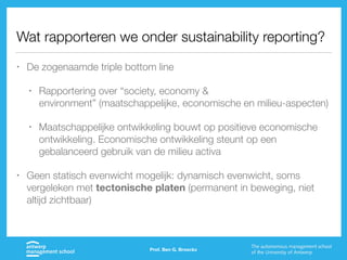 Wat rapporteren we onder sustainability reporting?
• De zogenaamde triple bottom line
• Rapportering over “society, economy &
environment” (maatschappelijke, economische en milieu-aspecten)
• Maatschappelijke ontwikkeling bouwt op positieve economische
ontwikkeling. Economische ontwikkeling steunt op een
gebalanceerd gebruik van de milieu activa
• Geen statisch evenwicht mogelijk: dynamisch evenwicht, soms
vergeleken met tectonische platen (permanent in beweging, niet
altijd zichtbaar)
Prof. Ben G. Broeckx
 