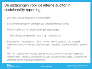De uitdagingen voor de interne auditor in
sustainability reporting
• Een groot aantal relevante “stakeholders”
• Stakeholder groep en belangen zal veranderen over de tijd
• Problematiek van het stakeholder perception gap
• Niet alle gepercipieerde risico’s zijn reële risico’s
• Bestaan van “tectonische” platen binnen één organisatie die mogelijk
verschillende commerciële doelstellingen nastreeft, die met elkaar in conflict
zijn
• Niet het “traditionele” gebied van de interne auditor, moet zich beginnen
bekwamen in bredere competenties dan zuiver procesmatige, financiële en
administratieve procescompetenties
Prof. Ben G. Broeckx
 