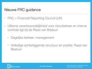Nieuwe FRC guidance
• FRC = Financial Reporting Council (UK)
• Ultieme verantwoordelijkheid voor risicobeheer en interne
controle ligt bij de Raad van Bestuur
• Dagelijks beheer: management
• Volledige achterliggende structuur en positie: Raad van
Bestuur
Prof. Ben G. Broeckx
 