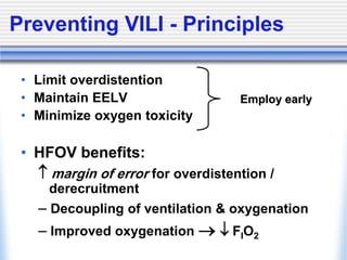 Preventing VILI - Principles
• Limit overdistention
• Maintain EELV
• Minimize oxygen toxicity
• HFOV benefits:
 margin of error for overdistention /
derecruitment
- Decoupling of ventilation & oxygenation
- Improved oxygenation  FIO2
Employ early
 