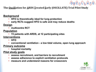Background
 HFO is theoretically ideal for lung protection
 early RCTs suggest HFO is safe and may reduce deaths
Design
 multicentre RCT
Population
 72 patients with ARDS, at 12 participating sites
Interventions
 HFO
 conventional ventilation - a low tidal volume, open lung approach
Primary outcome
 hospital mortality
Pilot study goals
 assess recruitment, and barriers to recruitment
 assess adherence to explicit ventilation protocols
 measure and understand reasons for crossovers
 