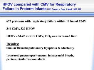 HFOV compared with CMV for Respiratory
Failure in Preterm Infants HIFI Group N Engl J Med 1989;320
673 preterms with respiratory failure within 12 hrs of CMV
346 CMV, 327 HFOV
HFOV - MAP as with CMV, FiO2 was increased first
Results:
Similar Bronchopulmonary Dysplasia & Mortality
Increased pneumoperitoneum, intracranial bleeds,
periventricular leukomalacia
 