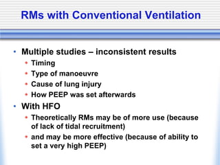 RMs with Conventional Ventilation
• Multiple studies – inconsistent results
 Timing
 Type of manoeuvre
 Cause of lung injury
 How PEEP was set afterwards
• With HFO
 Theoretically RMs may be of more use (because
of lack of tidal recruitment)
 and may be more effective (because of ability to
set a very high PEEP)
 