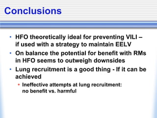 Conclusions
• HFO theoretically ideal for preventing VILI –
if used with a strategy to maintain EELV
• On balance the potential for benefit with RMs
in HFO seems to outweigh downsides
• Lung recruitment is a good thing - If it can be
achieved
 Ineffective attempts at lung recruitment:
no benefit vs. harmful
 