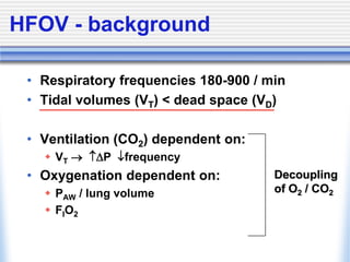 HFOV - background
• Respiratory frequencies 180-900 / min
• Tidal volumes (VT) < dead space (VD)
• Ventilation (CO2) dependent on:
 VT  P frequency
• Oxygenation dependent on:
 PAW / lung volume
 FIO2
Decoupling
of O2 / CO2
 