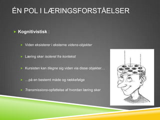 ÉN POL I LÆRINGSFORSTÅELSER

 Kognitivistisk :


    Viden eksisterer i eksterne videns-objekter


    Læring sker isoleret fra kontekst


    Kursisten kan tilegne sig viden via disse objekter…


    …på en bestemt måde og rækkefølge


    Transmissions-opfattelse af hvordan læring sker
 
