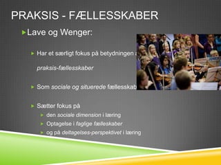 PRAKSIS - FÆLLESSKABER
 Lave og Wenger:

    Har et særligt fokus på betydningen af

     praksis-fællesskaber


    Som sociale og situerede fællesskaber


    Sætter fokus på
       den sociale dimension i læring
       Optagelse i faglige fælleskaber
       og på deltagelses-perspektivet i læring
 