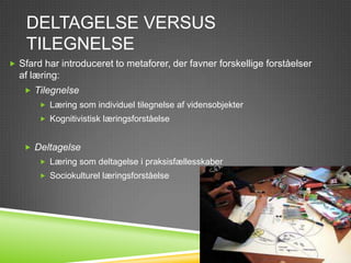 DELTAGELSE VERSUS
    TILEGNELSE
 Sfard har introduceret to metaforer, der favner forskellige forståelser
  af læring:
    Tilegnelse
        Læring som individuel tilegnelse af vidensobjekter
        Kognitivistisk læringsforståelse


    Deltagelse
        Læring som deltagelse i praksisfællesskaber
        Sociokulturel læringsforståelse
 