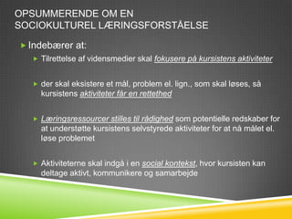 OPSUMMERENDE OM EN
SOCIOKULTUREL LÆRINGSFORSTÅELSE

 Indebærer at:
   Tilrettelse af vidensmedier skal fokusere på kursistens aktiviteter


   der skal eksistere et mål, problem el. lign., som skal løses, så
    kursistens aktiviteter får en rettethed


   Læringsressourcer stilles til rådighed som potentielle redskaber for
    at understøtte kursistens selvstyrede aktiviteter for at nå målet el.
    løse problemet


   Aktiviteterne skal indgå i en social kontekst, hvor kursisten kan
    deltage aktivt, kommunikere og samarbejde
 