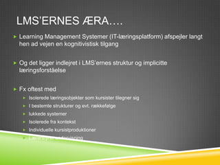 LMS’ERNES ÆRA….
 Learning Management Systemer (IT-læringsplatform) afspejler langt
  hen ad vejen en kognitivistisk tilgang


 Og det ligger indlejret i LMS’ernes struktur og implicitte
  læringsforståelse


 Fx oftest med
    Isolerede læringsobjekter som kursister tilegner sig
    I bestemte strukturer og evt. rækkefølge
    lukkede systemer
    Isolerede fra kontekst
    Individuelle kursistproduktioner
    Lærerstyret undervisning
 