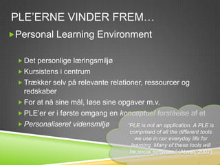 PLE’ERNE VINDER FREM…
Personal Learning Environment


   Det personlige læringsmiljø
   Kursistens i centrum
   Trækker selv på relevante relationer, ressourcer og
    redskaber
   For at nå sine mål, løse sine opgaver m.v.
   PLE’er er i første omgang en konceptuel forståelse af et
   Personaliseret vidensmiljø      ”PLE is not an application. A PLE is
                                         comprised of all the different tools
                                            we use in our everyday life for
                                          learning. Many of these tools will
                                         be social software.” (Atwell, 2007)
 