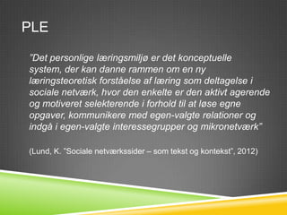 PLE

”Det personlige læringsmiljø er det konceptuelle
system, der kan danne rammen om en ny
læringsteoretisk forståelse af læring som deltagelse i
sociale netværk, hvor den enkelte er den aktivt agerende
og motiveret selekterende i forhold til at løse egne
opgaver, kommunikere med egen-valgte relationer og
indgå i egen-valgte interessegrupper og mikronetværk”

(Lund, K. ”Sociale netværkssider – som tekst og kontekst”, 2012)
 