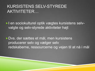 KURSISTENS SELV-STYREDE
 AKTIVITETER…

I en sociokulturel optik vægtes kursistens selv-
 valgte og selv-styrede aktiviteter højt

Dvs. der sættes et mål, men kursistens
 producerer selv og vælger selv
 redskaberne, ressourcerne og vejen til at nå i mål
 
