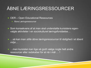 ÅBNE LÆRINGSRESSOURCER
 OER – Open Educational Ressources
    Åbne Læringsressourcer



 Som konsekvens af at man skal understøtte kursistens egen-
  valgte aktiviteter i en sociokulturel læringsforståelse…


 …så kan man stille åbne læringsressourcer til rådighed i et åbent
  miljø…

 …men kursisten kan lige så godt vælge nogle helt andre
  ressourcer eller redskaber for at nå i mål … !
 