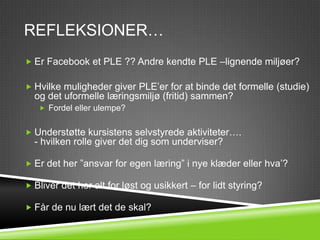 REFLEKSIONER…
 Er Facebook et PLE ?? Andre kendte PLE –lignende miljøer?


 Hvilke muligheder giver PLE’er for at binde det formelle (studie)
  og det uformelle læringsmiljø (fritid) sammen?
    Fordel eller ulempe?


 Understøtte kursistens selvstyrede aktiviteter….
  - hvilken rolle giver det dig som underviser?

 Er det her ”ansvar for egen læring” i nye klæder eller hva’?

 Bliver det her alt for løst og usikkert – for lidt styring?

 Får de nu lært det de skal?
 