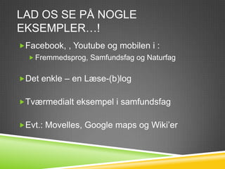 LAD OS SE PÅ NOGLE
EKSEMPLER…!
Facebook, , Youtube og mobilen i :
   Fremmedsprog, Samfundsfag og Naturfag


Det enkle – en Læse-(b)log


Tværmedialt eksempel i samfundsfag


Evt.: Movelles, Google maps og Wiki’er
 