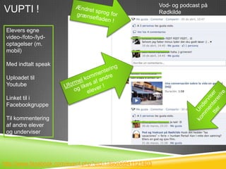 Vod- og podcast på
VUPTI !                                                 Rødkilde


 Elevers egne
 video-/foto-/lyd-
 optagelser (m.
 mobil)

 Med indtalt speak

 Uploadet til
 Youtube

 Linket til i
 Facebookgruppe

 Til kommentering
 af andre elever
 og underviser




http://www.facebook.com/event.php?eid=189206941121403
 