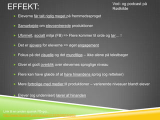Vod- og podcast på
  EFFEKT:                                                        Rødkilde
       Eleverne får talt rigtig meget på fremmedssproget


       Samarbejde om elevcentrerede produktioner


       Uformelt, socialt miljø (FB) => Flere kommer til orde og tør… !


       Det er sjovere for eleverne => øget engagement


       Fokus på det visuelle og det mundtlige – ikke alene på tekstbøger


       Giver et godt overblik over elevernes sproglige niveau


       Flere kan have glæde af at høre hinandens sprog (og rettelser)


       Mere fortrolige med medier til produktioner – varierende niveauer blandt elever


       Elever (og underviser) lærer af hinanden



Link til en anden spansk FB-grp.:
http://www.facebook.com/groups/213339398722260/
 
