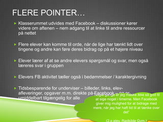 FLERE POINTER…
 Klasserummet udvides med Facebook – diskussioner kører
  videre om aftenen – nem adgang til at linke til andre ressourcer
  på nettet

 Flere elever kan komme til orde, når de lige har tænkt lidt over
  tingene og andre kan føre deres bidrag op på et højere niveau

 Elever lærer af at se andre elevers spørgsmål og svar, men også
  læreres svar i gruppen

 Elevers FB aktivitet tæller også i bedømmelser / karaktergivning

 Tidsbesparende for underviser – billeder, links, elev-
  afleveringer, opgaver m.m. direkte på ”Nogle gange – og er
                                         Facebook er jeg måske ikke så god til
  umiddelbart tilgængelig for alle        at sige noget i timerne. Men Facebook
                                           giver mig mulighed for at bidrage med
                                          mere, når jeg har haft tid til at tænke over
                                                             det”

                                                  (2.g elev, Rødkilde Gym.)
 