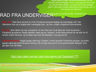 ”Nogle gange bringer eleverne diskussioner op om
                                                      aktuelle samfundsfaglige emner, som jeg ikke har fundet
                                                       på. Og de finder artikler, som jeg ikke havde opdaget.
                                                      Det er i den grad induktiv elevstyret undervisning, som vi
                                                                      som lærere bør efterleve.”

                                                               Anne Lise Bennedsen, Rødkilde Gym.
RÅD FRA UNDERVISER*:
 Klare mål: Sæt klare rammer for hver Facebook-gruppes faglige og tværfaglige mål. Her
 diskuterer man på et fagligt eller tværfagligt plan, og man undgår subjektive kommentarer.

 Giv slip: Som lærer må man acceptere, at man ikke kan nå at læse alt, hvad de skriver i
 Facebook-grupperne. Nogle debatter tager jeg op i klassen. Andre diskussioner får de selv lov til
 at køre videre derinde, og så følger jeg med på sidelinjen, hvis jeg har tid.

 Fokuseret retning: Nogle gange retter jeg i dybden i vores spanske Facebook-grupper, og andre
 gange nøjes jeg med fokuseret retning. Det vil sige fokus på to til tre grammatiske fejltyper, som
 går igen hos de fleste.

 Styr på indstillingerne: Som lærer kan man sagtens være venner på Facebook med sine elever
 og stadig have sit privatliv i fred. Man skal bare have styr på sine Facebook- indstillinger, så man
 sikrer sig, Kan mankun ser, hvad man med sine elever på Facebook ???
             at eleverne være venner har lyst til at give dem lov til.



Mere om brug af Facebook I undervisningen på Rødkilde Gymnasium:

* http://www.gymnasieskolen.dk/article.dsp?page=25740
 