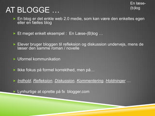 En læse-

AT BLOGGE …                                                     (b)log

  En blog er det enkle web 2.0 medie, som kan være den enkeltes egen
   eller en fælles blog

  Et meget enkelt eksempel : En Læse-(B)log …


  Elever bruger bloggen til refleksion og diskussion undervejs, mens de
   læser den samme roman / novelle

  Uformel kommunikation


  Ikke fokus på formel korrekthed, men på…


  Indhold, Refleksion, Diskussion, Kommentering, Holdninger …


  Lynhurtige at oprette på fx blogger.com
 