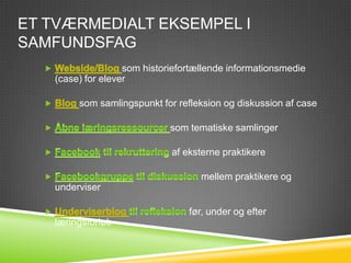 ET TVÆRMEDIALT EKSEMPEL I
SAMFUNDSFAG
                   som historiefortællende informationsmedie
   (case) for elever

        som samlingspunkt for refleksion og diskussion af case

                             som tematiske samlinger

                             af eksterne praktikere

                                    mellem praktikere og
   underviser

                                 før, under og efter
   læringsforløb
 